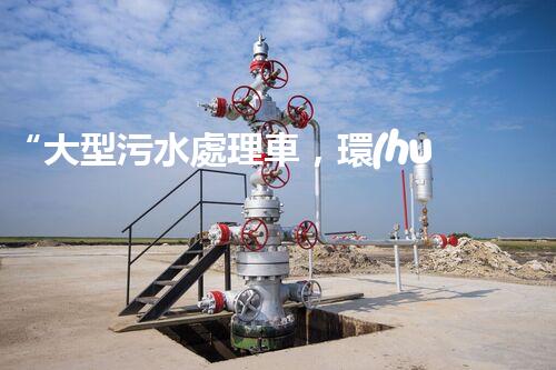 “大型污水處理車，環(huán)保先鋒，守護(hù)碧水藍(lán)天！”